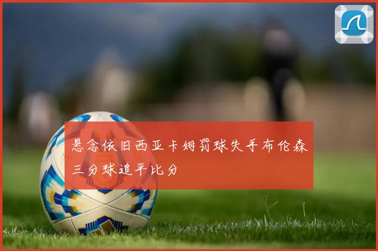 悬念依旧西亚卡姆罚球失手布伦森三分球追平比分