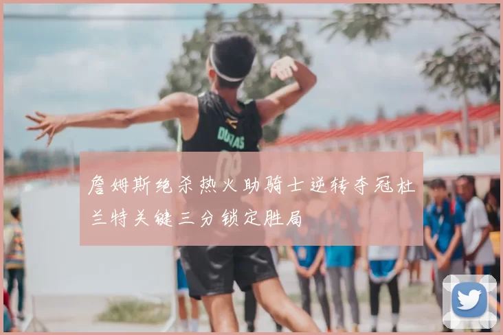 詹姆斯绝杀热火助骑士逆转夺冠杜兰特关键三分锁定胜局