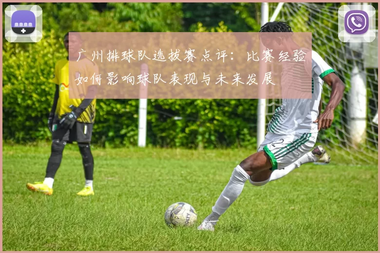 广州排球队选拔赛点评:比赛经验如何影响球队表现与未来发展