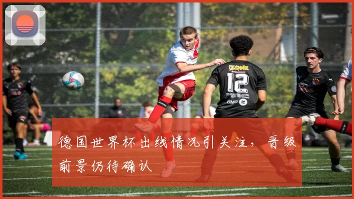 德国世界杯出线情况引关注,晋级前景仍待确认