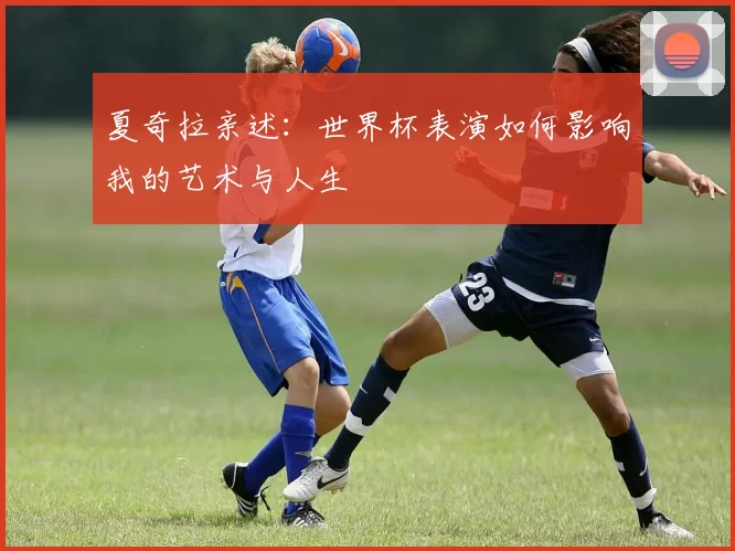 夏奇拉亲述：世界杯表演如何影响我的艺术与人生
