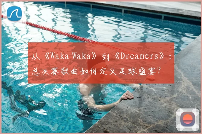 从《Waka Waka》到《Dreamers》:总决赛歌曲如何定义足球盛宴?