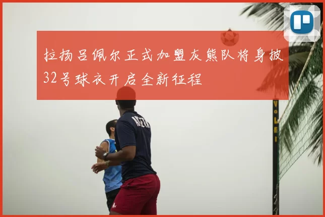 拉扬吕佩尔正式加盟灰熊队将身披32号球衣开启全新征程