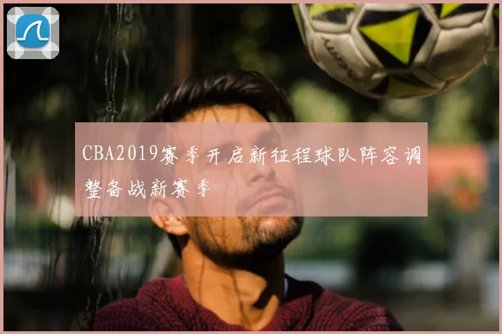 CBA2019赛季开启新征程球队阵容调整备战新赛季