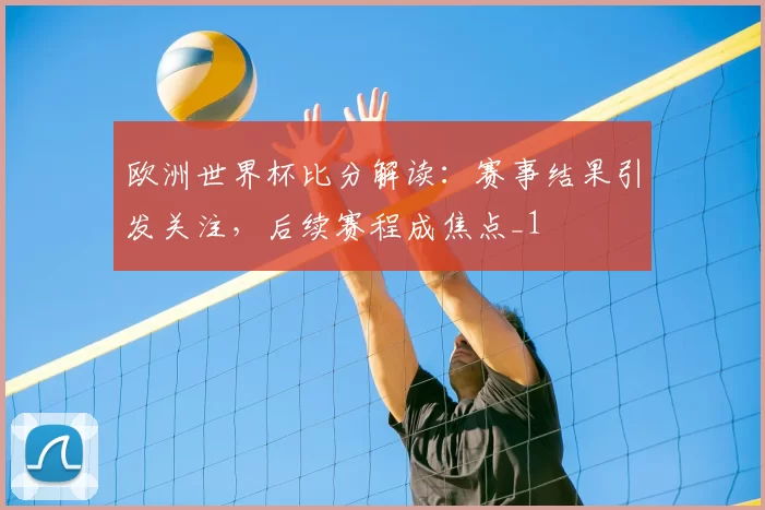 欧洲世界杯比分解读：赛事结果引发关注，后续赛程成焦点_1