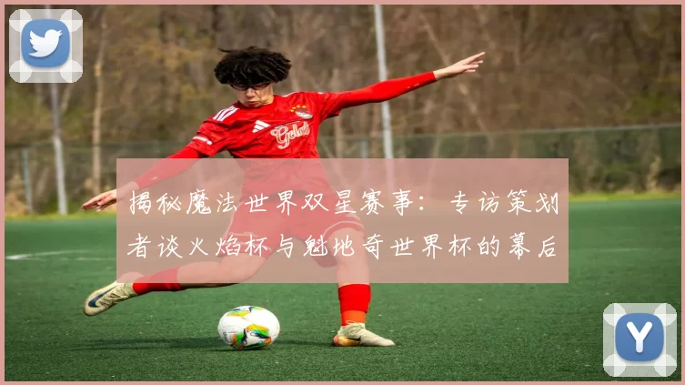 揭秘魔法世界双星赛事：专访策划者谈火焰杯与魁地奇世界杯的幕后故事