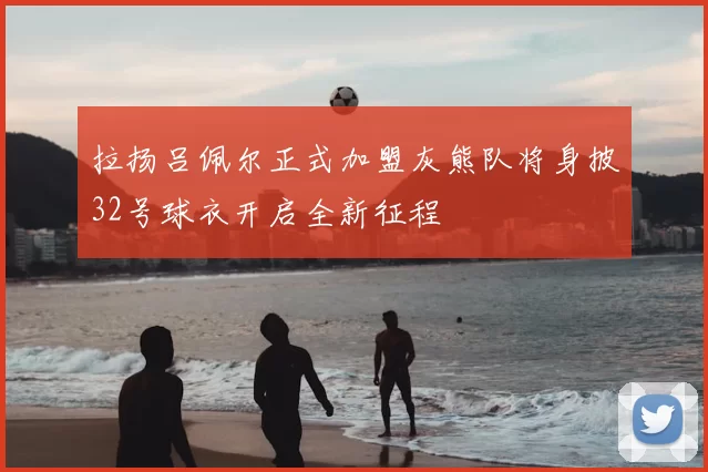 拉扬吕佩尔正式加盟灰熊队将身披32号球衣开启全新征程