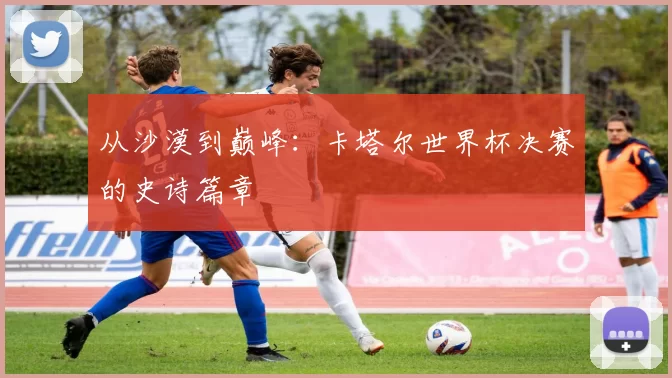 从沙漠到巅峰:卡塔尔世界杯决赛的史诗篇章
