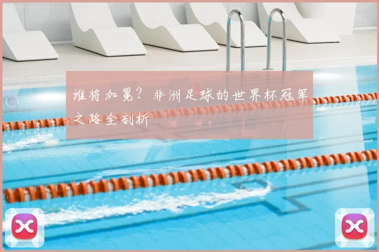 谁将加冕?非洲足球的世界杯冠军之路全剖析