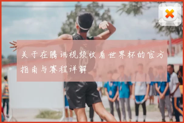关于在腾讯视频收看世界杯的官方指南与赛程详解