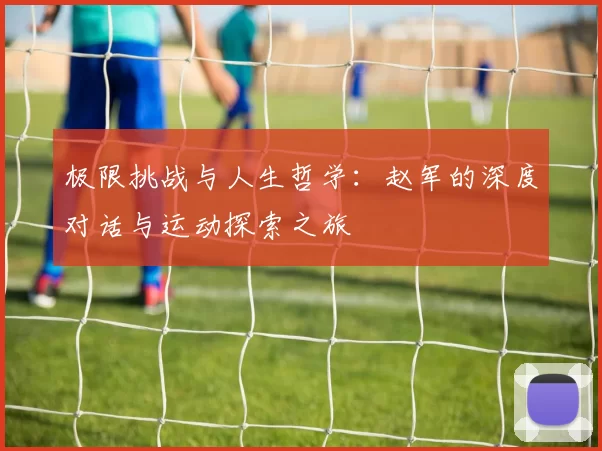 极限挑战与人生哲学:赵军的深度对话与运动探索之旅