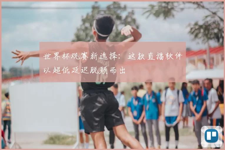 世界杯观赛新选择:这款直播软件以超低延迟脱颖而出