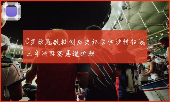C罗欧冠数据创历史纪录但沙特征战三年洲际赛屡遭折戟