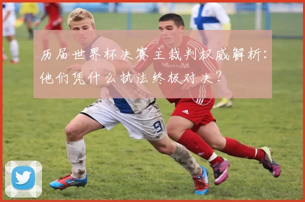 历届世界杯决赛主裁判权威解析：他们凭什么执法终极对决？