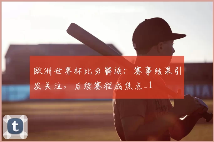 欧洲世界杯比分解读:赛事结果引发关注,后续赛程成焦点_1