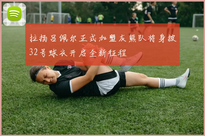 拉扬吕佩尔正式加盟灰熊队将身披32号球衣开启全新征程