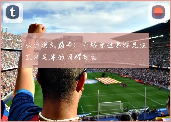 从沙漠到巅峰：卡塔尔世界杯见证亚洲足球的闪耀时刻