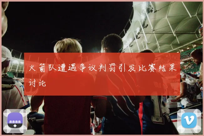 火箭队遭遇争议判罚引发比赛结果讨论