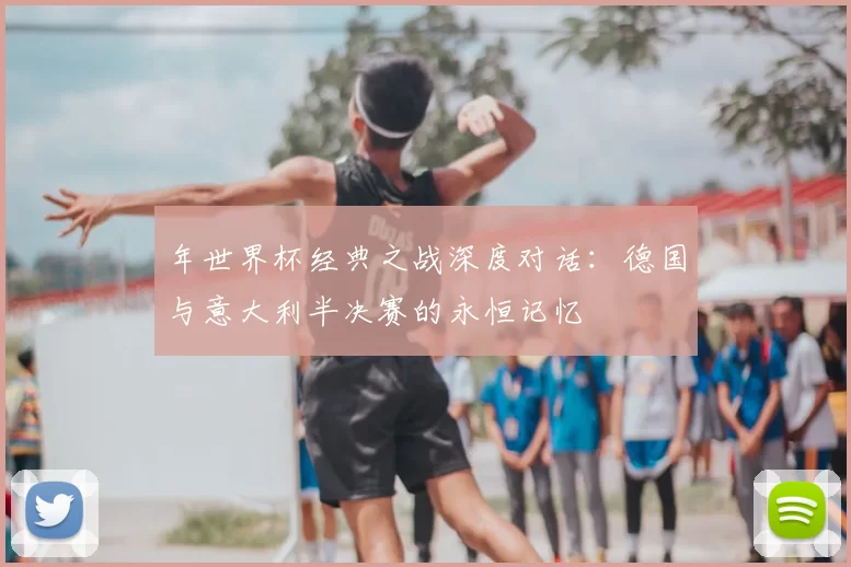 年世界杯经典之战深度对话:德国与意大利半决赛的永恒记忆