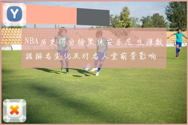 NBA历史得分榜聚焦安东尼 生涯数据排名变化及对名人堂前景影响