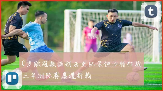 C罗欧冠数据创历史纪录但沙特征战三年洲际赛屡遭折戟