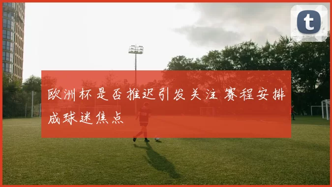 欧洲杯是否推迟引发关注 赛程安排成球迷焦点