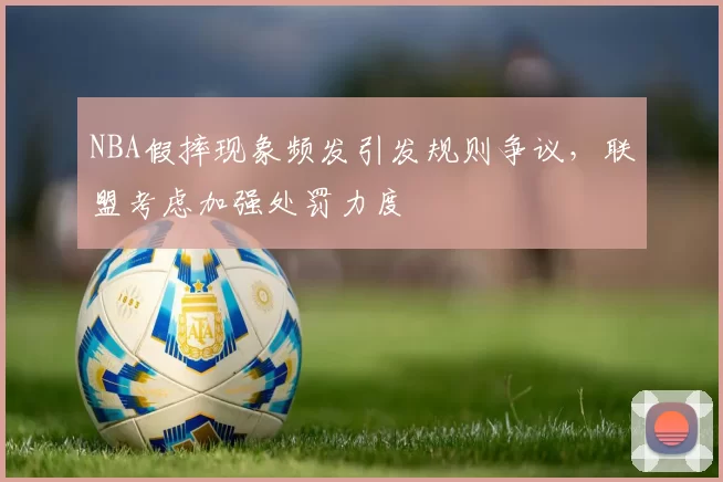 NBA假摔现象频发引发规则争议，联盟考虑加强处罚力度