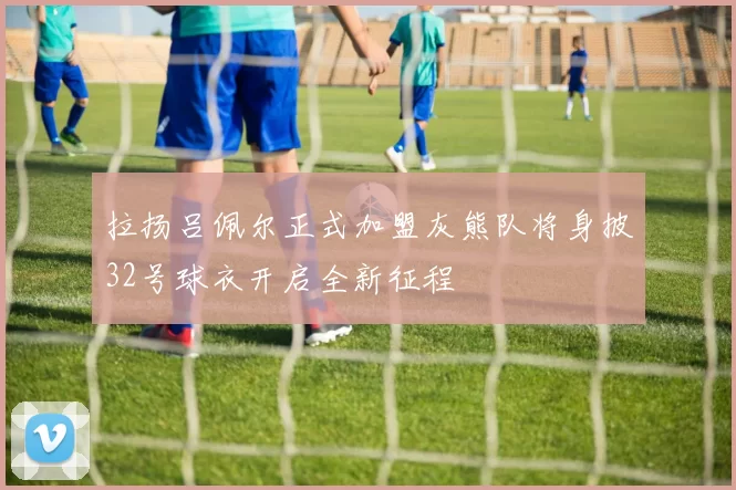 拉扬吕佩尔正式加盟灰熊队将身披32号球衣开启全新征程