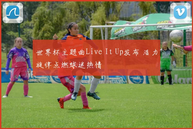 世界杯主题曲Live It Up发布 活力旋律点燃球迷热情