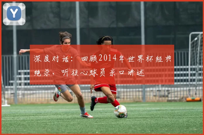 深度对话:回顾2014年世界杯经典绝杀,听核心球员亲口讲述