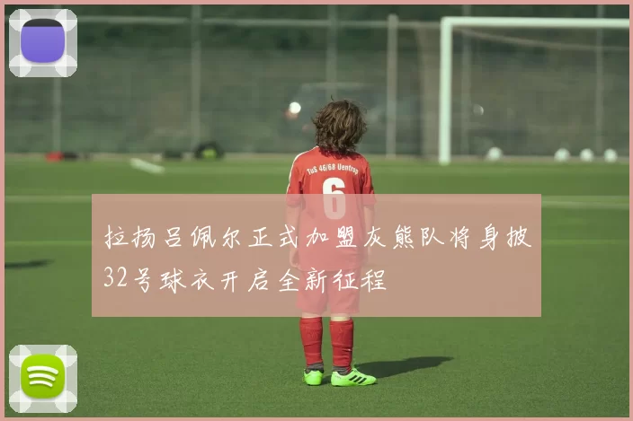 拉扬吕佩尔正式加盟灰熊队将身披32号球衣开启全新征程