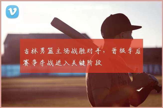 吉林男篮主场战胜对手,晋级季后赛争夺战进入关键阶段