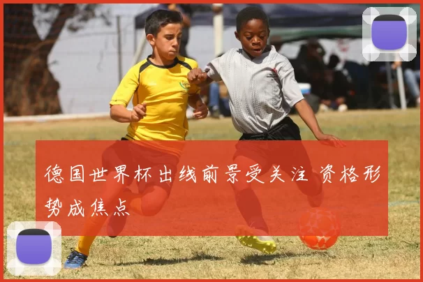 德国世界杯出线前景受关注 资格形势成焦点