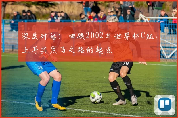 深度对话:回顾2002年世界杯C组,土耳其黑马之路的起点