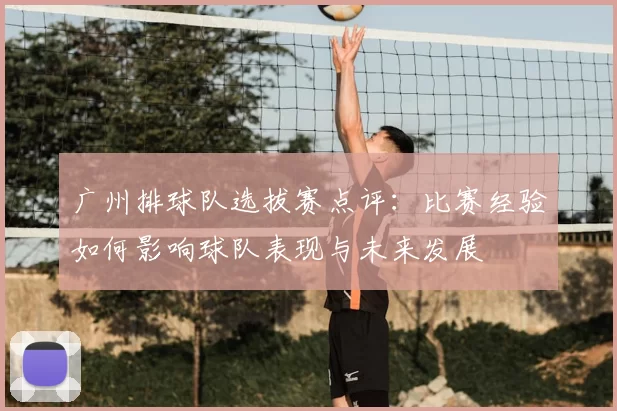 广州排球队选拔赛点评:比赛经验如何影响球队表现与未来发展