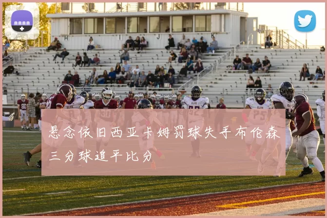 悬念依旧西亚卡姆罚球失手布伦森三分球追平比分