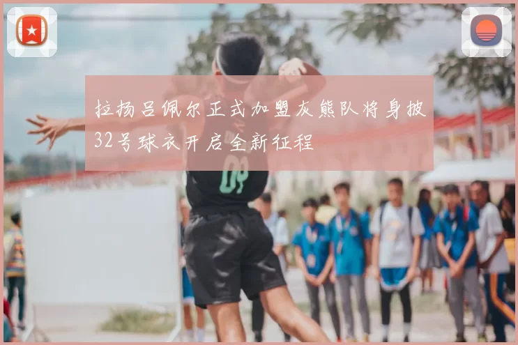 拉扬吕佩尔正式加盟灰熊队将身披32号球衣开启全新征程
