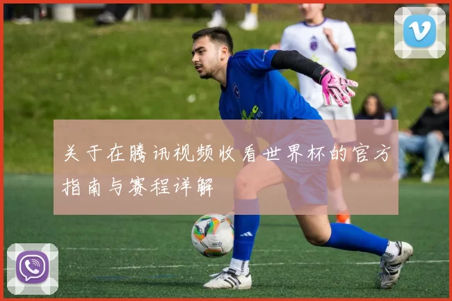 关于在腾讯视频收看世界杯的官方指南与赛程详解