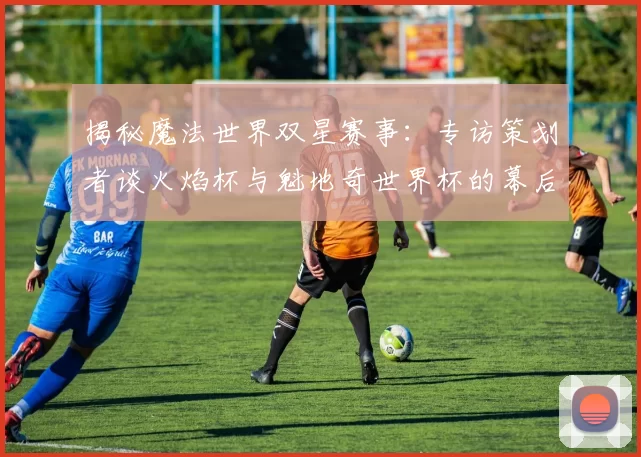 揭秘魔法世界双星赛事：专访策划者谈火焰杯与魁地奇世界杯的幕后故事