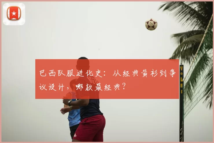 巴西队服进化史:从经典黄衫到争议设计,哪款最经典?