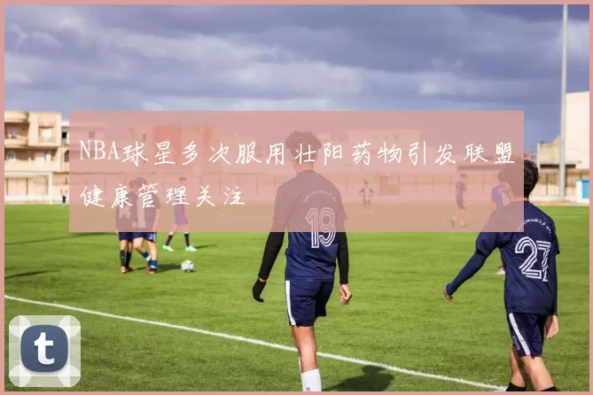NBA球星多次服用壮阳药物引发联盟健康管理关注