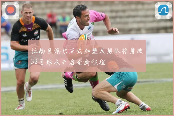 拉扬吕佩尔正式加盟灰熊队将身披32号球衣开启全新征程