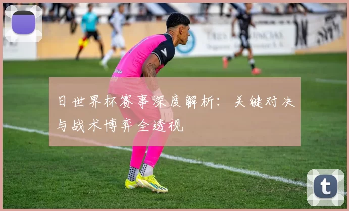 日世界杯赛事深度解析:关键对决与战术博弈全透视