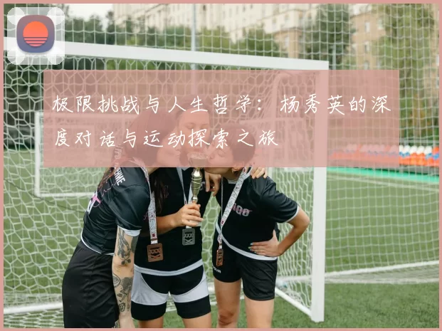 极限挑战与人生哲学：杨秀英的深度对话与运动探索之旅