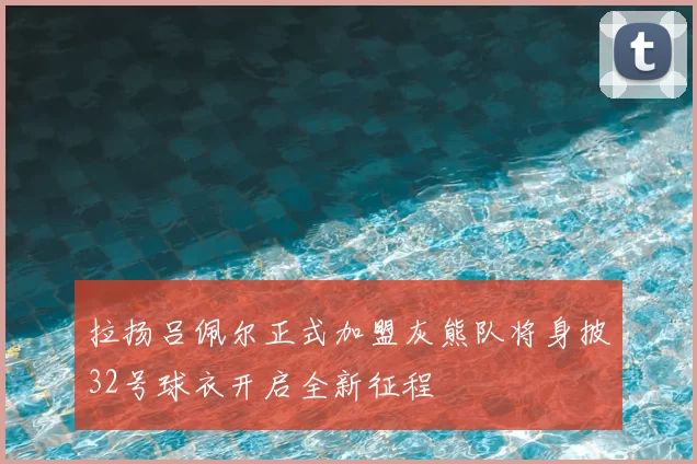 拉扬吕佩尔正式加盟灰熊队将身披32号球衣开启全新征程