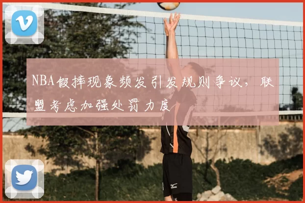 NBA假摔现象频发引发规则争议，联盟考虑加强处罚力度
