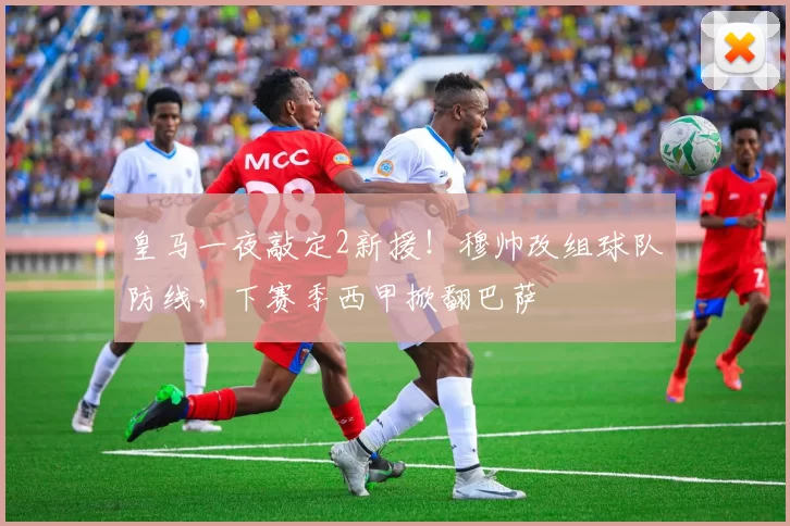 皇马一夜敲定2新援！穆帅改组球队防线，下赛季西甲掀翻巴萨